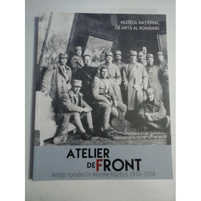 ATELIER DE FRONT - Artisti romani in Marele Razboi 1916-1918 ATELIER DE FRONT - Artisti romani in Marele Razboi 1916-1918